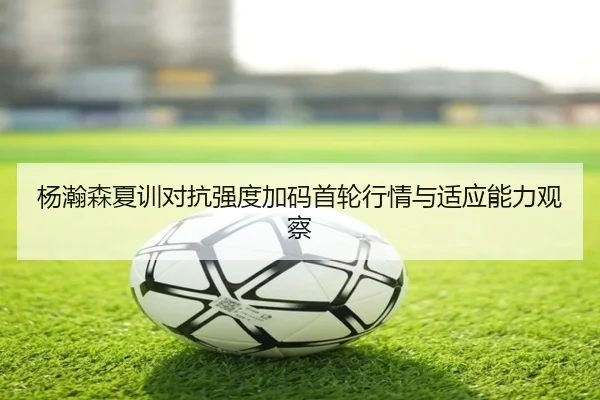 杨瀚森夏训对抗强度加码首轮行情与适应能力观察