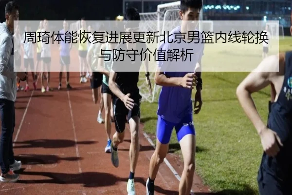 周琦体能恢复进展更新北京男篮内线轮换与防守价值解析